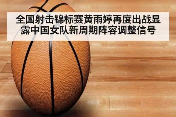 全国射击锦标赛黄雨婷再度出战显露中国女队新周期阵容调整信号